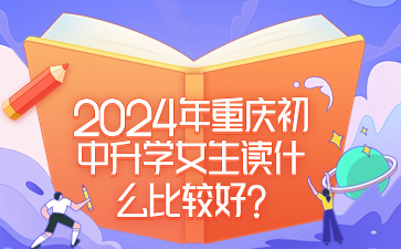 提前了解！2024年重慶初中升學(xué)女生讀什么比較好?