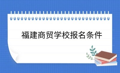 了解！福建商貿(mào)學(xué)校報(bào)名條件具體政策一覽