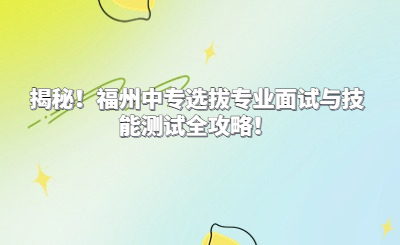 揭秘！福州中專選拔專業(yè)面試與技能測(cè)試全攻略！