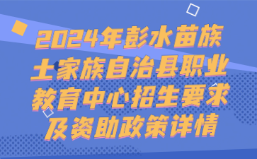 注意！2024年彭水苗族土家族自治縣職業(yè)教育中心招生要求及資助政策詳情