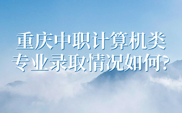 了解情況！重慶中職計(jì)算機(jī)類專業(yè)錄取情況如何?