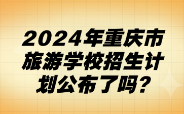 速看！2024年重慶市旅游學(xué)校招生計劃公布了嗎?