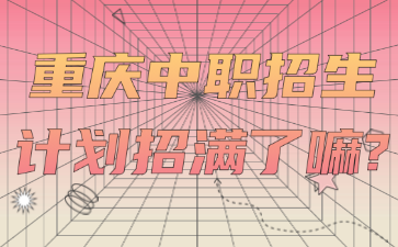 招生資訊！重慶中職招生計(jì)劃招滿了嘛?