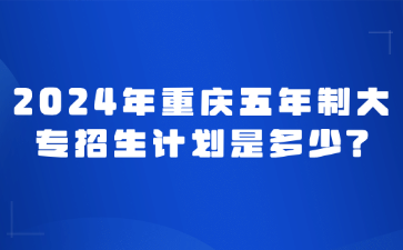 速看！2024年重慶五年制大專招生計(jì)劃是多少?
