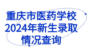 速看！重慶市醫(yī)藥學(xué)校2024年新生錄取情況查詢