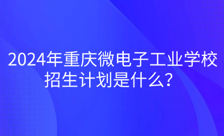 2024年重慶微電子工業(yè)學(xué)校招生計劃是什么？