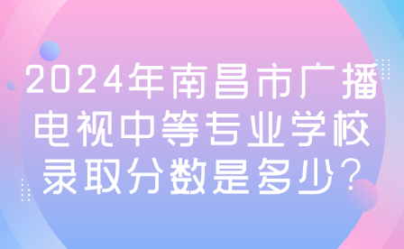 2024年南昌市廣播電視中等專業(yè)學校錄取分數(shù)是多少?
