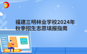 福建三明林業(yè)學(xué)校2024年秋季招生志愿填報(bào)指南