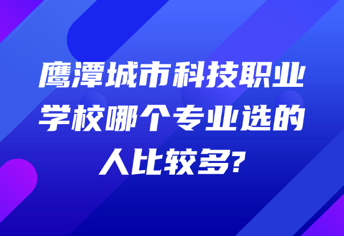 鷹潭城市科技職業(yè)學校哪個專業(yè)選的人比較多?