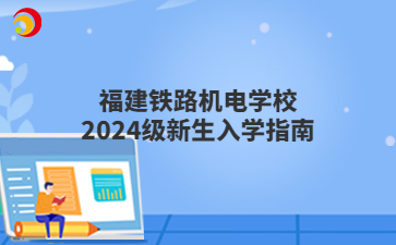 福建鐵路機(jī)電學(xué)校2024級(jí)新生入學(xué)指南