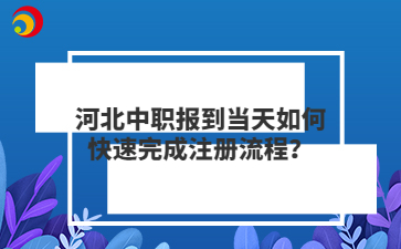 河北中職報(bào)到當(dāng)天如何快速完成注冊(cè)流程？