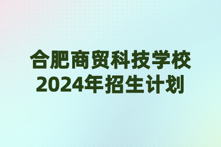 合肥商貿(mào)科技學(xué)校2024年招生計(jì)劃