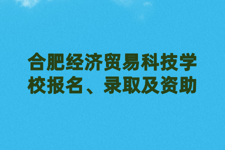 合肥經(jīng)濟(jì)貿(mào)易科技學(xué)校報(bào)名、錄取及資助