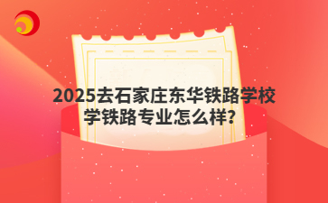 2025去石家莊東華鐵路學校學鐵路專業(yè)怎么樣？