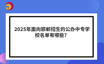 2025年面向邯鄲招生的公辦中專學校名單有哪些？