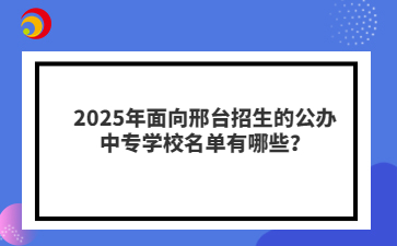 2025年面向邢臺招生的公辦中專學(xué)校名單有哪些？
