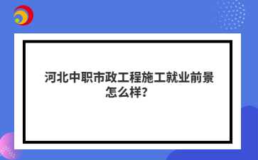 河北中職市政工程施工就業(yè)前景怎么樣？